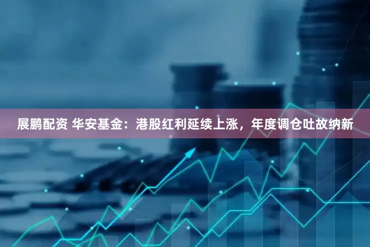展鹏配资 华安基金：港股红利延续上涨，年度调仓吐故纳新