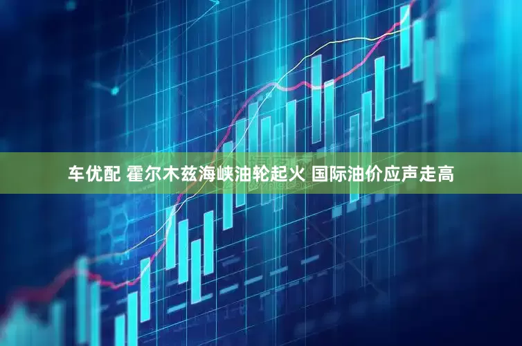 车优配 霍尔木兹海峡油轮起火 国际油价应声走高