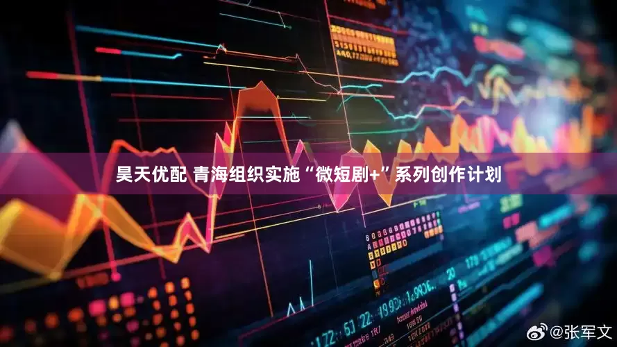 昊天优配 青海组织实施“微短剧+”系列创作计划