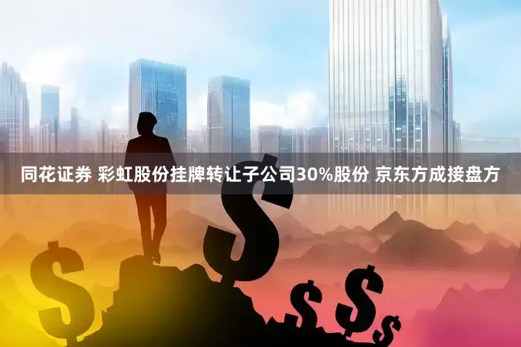 同花证券 彩虹股份挂牌转让子公司30%股份 京东方成接盘方