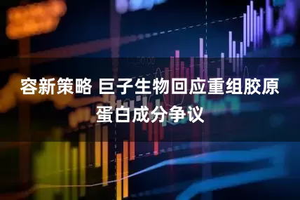 容新策略 巨子生物回应重组胶原蛋白成分争议