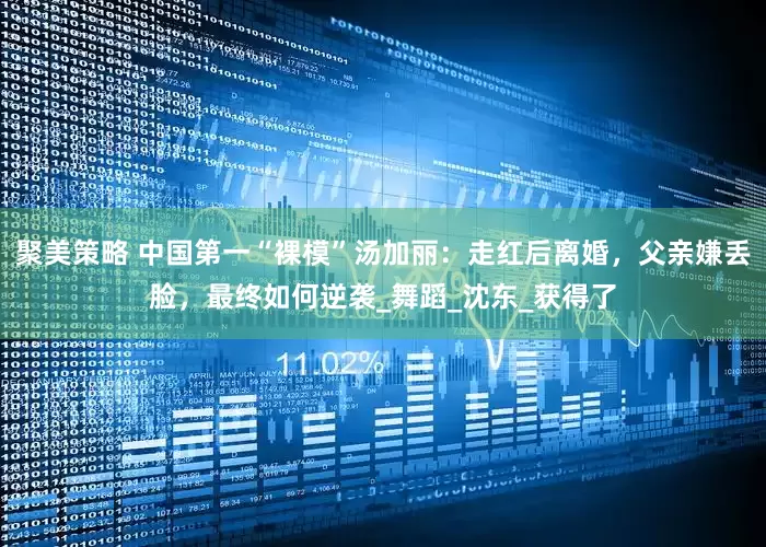 聚美策略 中国第一“裸模”汤加丽：走红后离婚，父亲嫌丢脸，最终如何逆袭_舞蹈_沈东_获得了