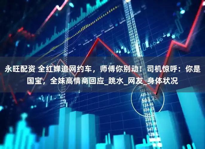 永旺配资 全红婵追网约车，师傅你别动！司机惊呼：你是国宝，全妹高情商回应_跳水_网友_身体状况