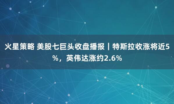 火星策略 美股七巨头收盘播报｜特斯拉收涨将近5%，英伟达涨约2.6%