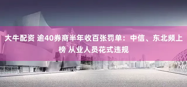 大牛配资 逾40券商半年收百张罚单：中信、东北频上榜 从业人员花式违规