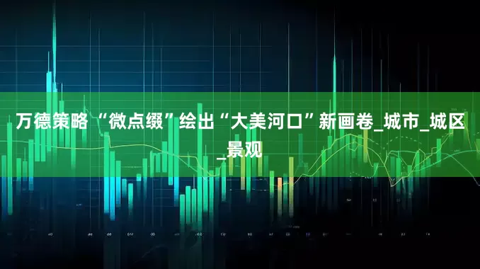 万德策略 “微点缀”绘出“大美河口”新画卷_城市_城区_景观
