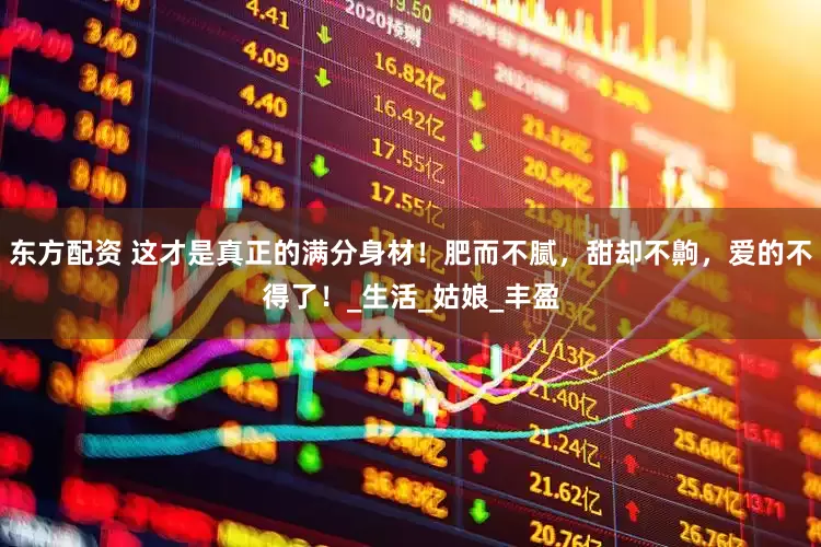 东方配资 这才是真正的满分身材！肥而不腻，甜却不齁，爱的不得了！_生活_姑娘_丰盈