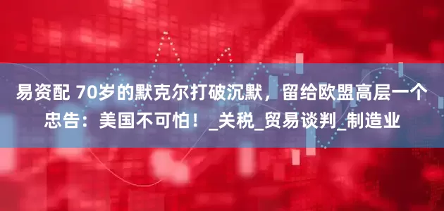易资配 70岁的默克尔打破沉默，留给欧盟高层一个忠告：美国不可怕！_关税_贸易谈判_制造业