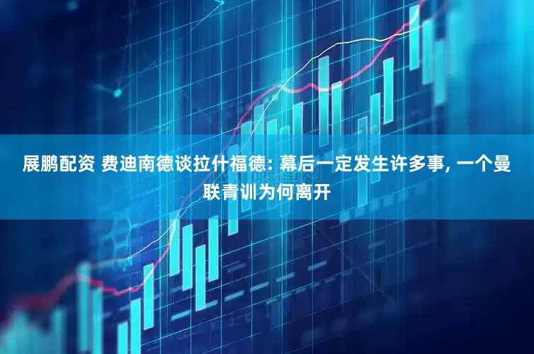 展鹏配资 费迪南德谈拉什福德: 幕后一定发生许多事, 一个曼联青训为何离开