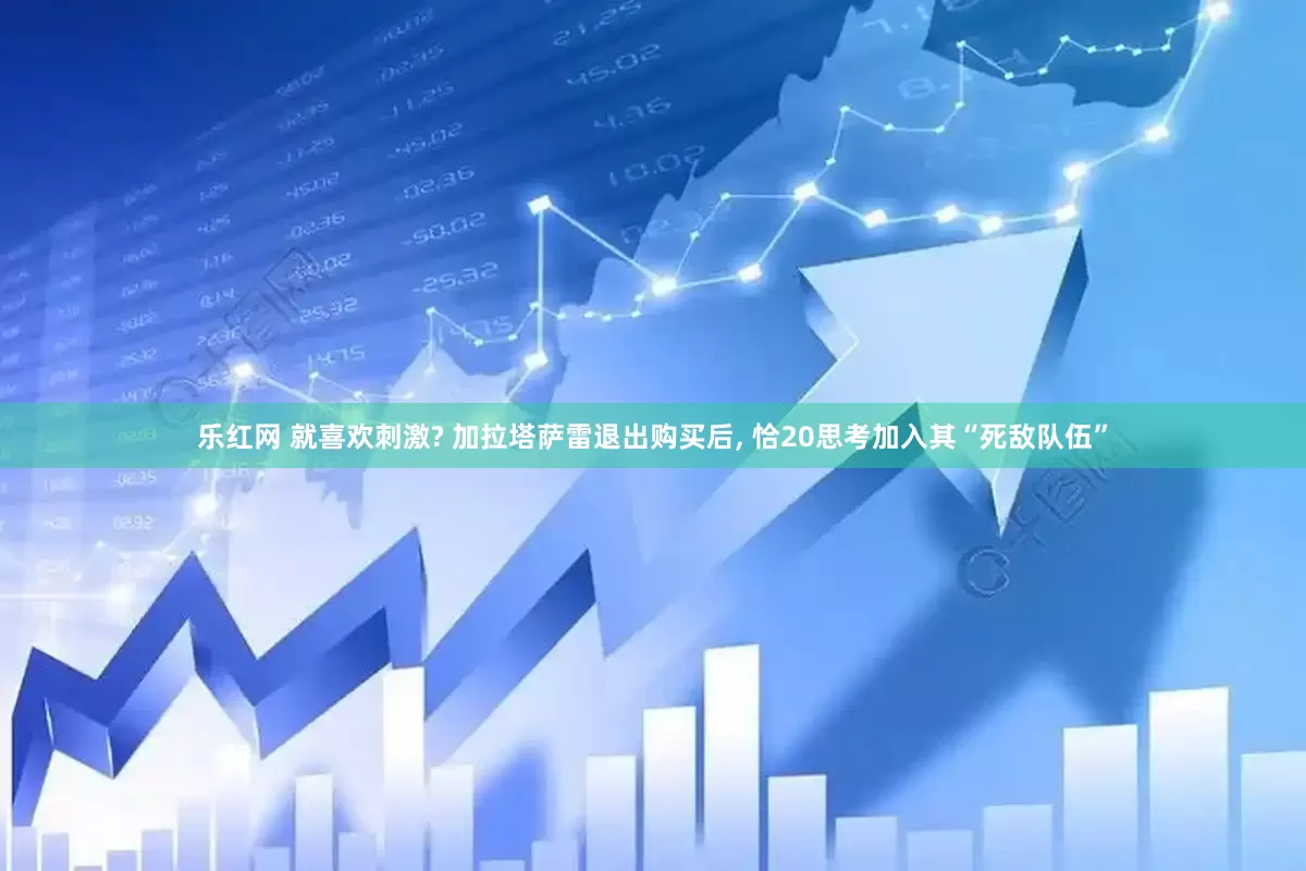 乐红网 就喜欢刺激? 加拉塔萨雷退出购买后, 恰20思考加入其“死敌队伍”