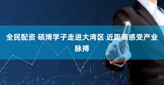 全民配资 硕博学子走进大湾区 近距离感受产业脉搏
