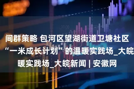 间群策略 包河区望湖街道卫塘社区：合美空间，“一米成长计划”的温暖实践场_大皖新闻 | 安徽网