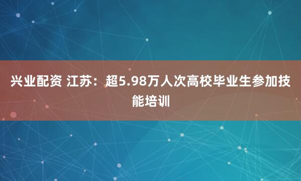 兴业配资 江苏：超5.98万人次高校毕业生参加技能培训