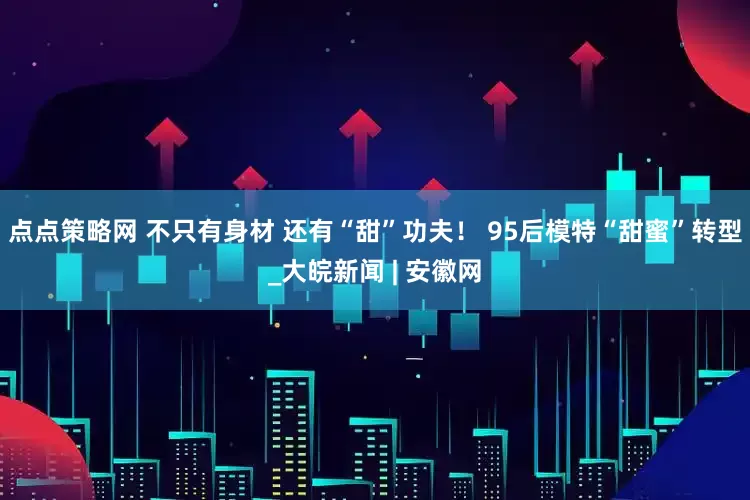 点点策略网 不只有身材 还有“甜”功夫！ 95后模特“甜蜜”转型_大皖新闻 | 安徽网