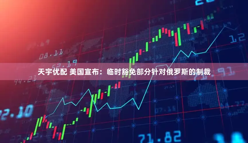 天宇优配 美国宣布：临时豁免部分针对俄罗斯的制裁