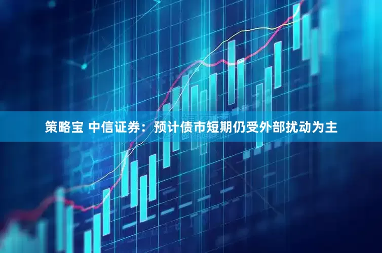 策略宝 中信证券：预计债市短期仍受外部扰动为主