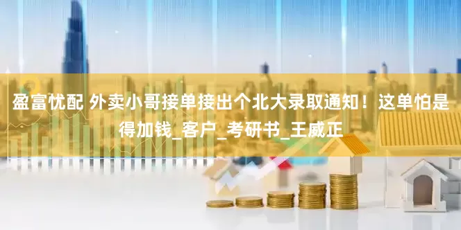 盈富忧配 外卖小哥接单接出个北大录取通知！这单怕是得加钱_客户_考研书_王威正