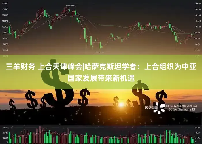 三羊财务 上合天津峰会|哈萨克斯坦学者：上合组织为中亚国家发展带来新机遇