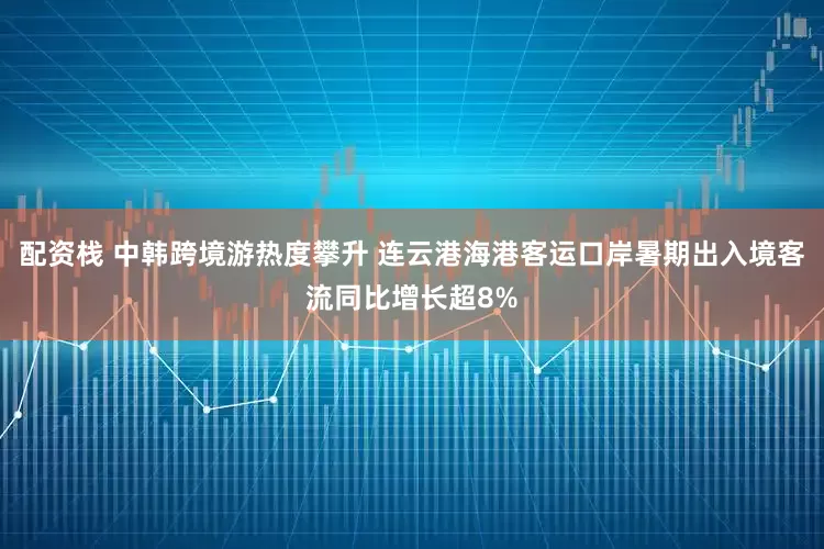 配资栈 中韩跨境游热度攀升 连云港海港客运口岸暑期出入境客流同比增长超8%