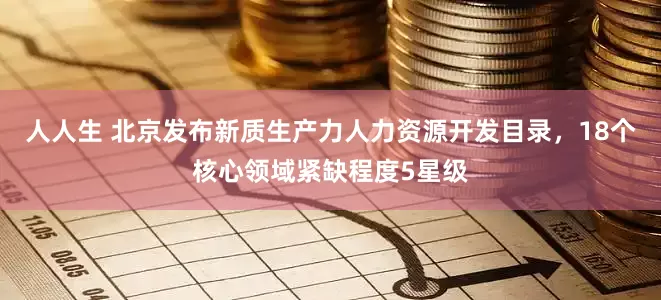 人人生 北京发布新质生产力人力资源开发目录，18个核心领域紧缺程度5星级