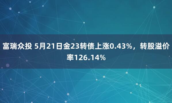 富瑞众投 5月21日金23转债上涨0.43%，转股溢价率126.14%