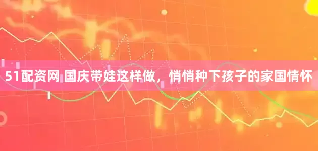51配资网 国庆带娃这样做，悄悄种下孩子的家国情怀