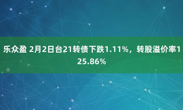 乐众盈 2月2日台21转债下跌1.11%，转股溢价率125.86%