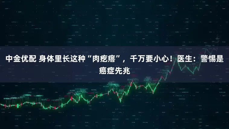 中金优配 身体里长这种“肉疙瘩”，千万要小心！医生：警惕是癌症先兆