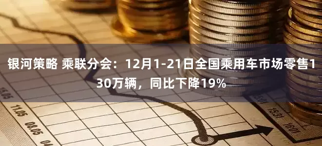 银河策略 乘联分会：12月1-21日全国乘用车市场零售130万辆，同比下降19%