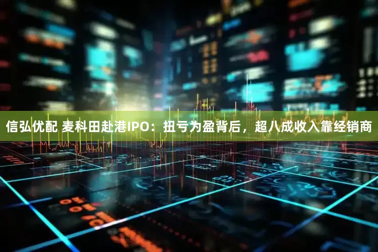 信弘优配 麦科田赴港IPO：扭亏为盈背后，超八成收入靠经销商
